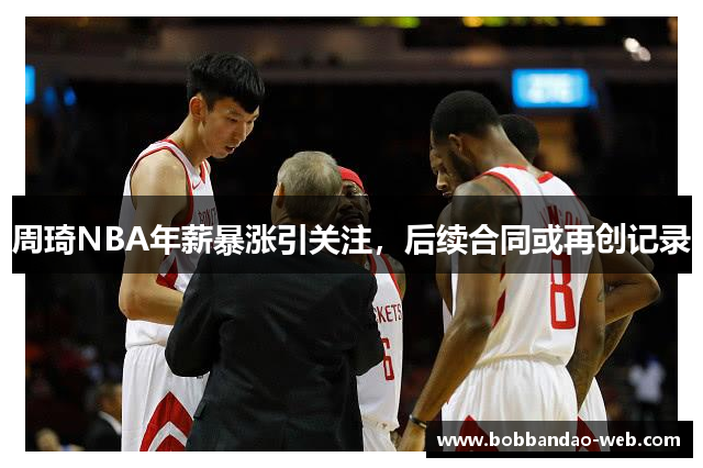 周琦NBA年薪暴涨引关注，后续合同或再创记录