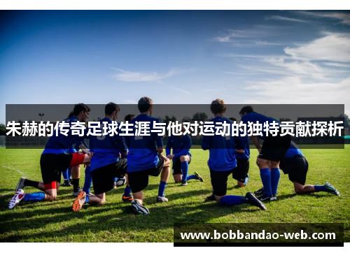 朱赫的传奇足球生涯与他对运动的独特贡献探析