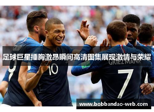 足球巨星捶胸激昂瞬间高清图集展现激情与荣耀