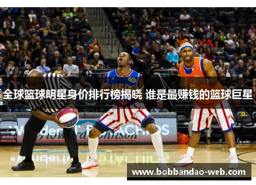 全球篮球明星身价排行榜揭晓 谁是最赚钱的篮球巨星