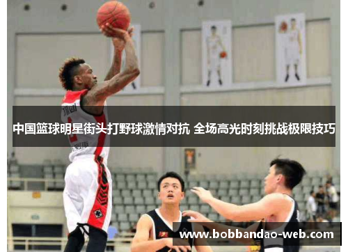 中国篮球明星街头打野球激情对抗 全场高光时刻挑战极限技巧