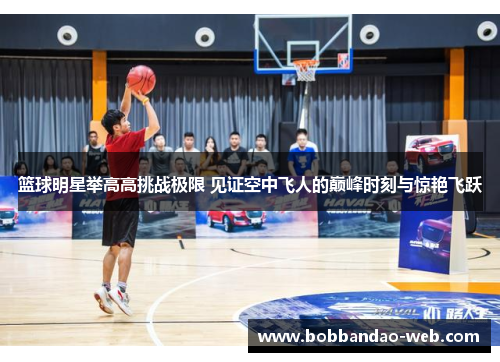 篮球明星举高高挑战极限 见证空中飞人的巅峰时刻与惊艳飞跃